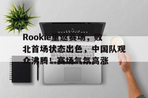 Rookie重返赛场，败北首场状态出色，中国队观众沸腾！赛场气氛高涨的简单介绍-爱游戏官方网站