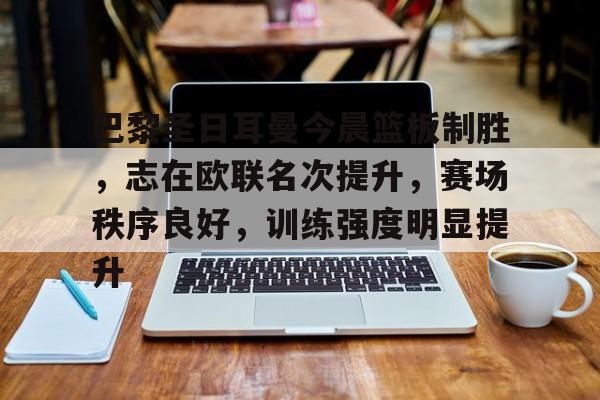 关于巴黎圣日耳曼今晨篮板制胜,志在欧联名次提升,赛场秩序良好,训练强度明显提升的信息 关于巴黎圣日耳曼今晨篮板制胜,志在欧联名次提升,赛场秩序良好,训练强度明显提升的信息