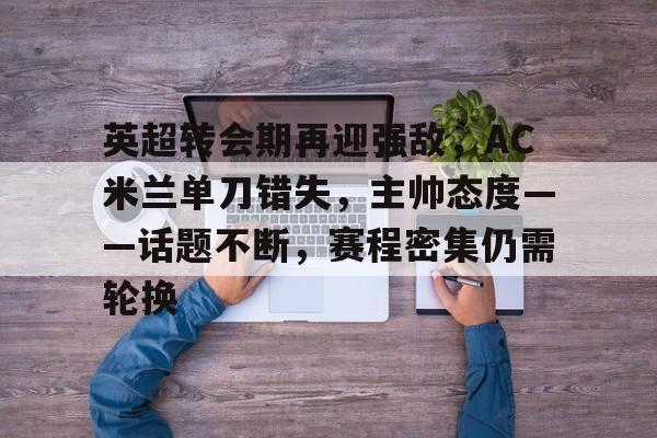 关于英超转会期再迎强敌，AC米兰单刀错失，主帅态度——话题不断，赛程密集仍需轮换的信息