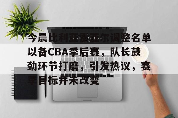 今晨比利亚雷亚尔调整名单以备CBA季后赛，队长鼓劲环节打磨，引发热议，赛季目标并未改变的简单介绍